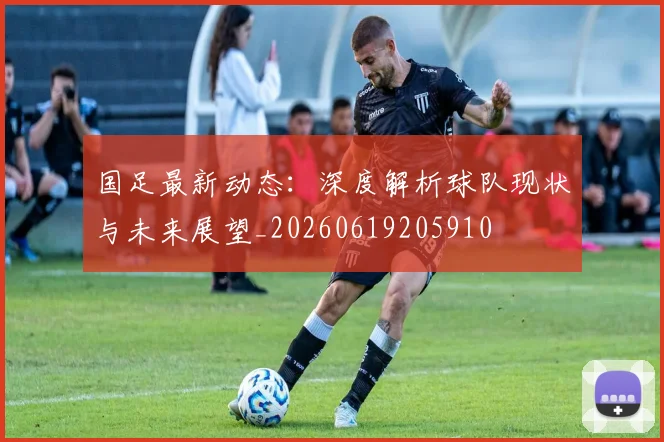 国足最新动态:深度解析球队现状与未来展望_20260619205910