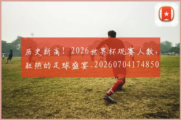 历史新高!2026世界杯观赛人数,狂热的足球盛宴_20260704174850