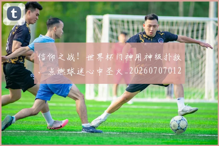 信仰之战!世界杯门神用神级扑救,点燃球迷心中圣火_20260707012049