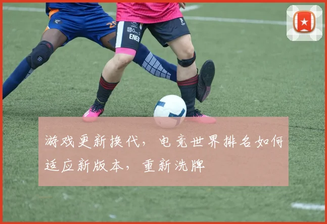 游戏更新换代，电竞世界排名如何适应新版本，重新洗牌