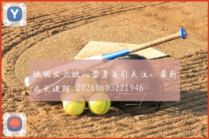 姚明女儿姚沁蕾身高引关注，最新成长追踪_20260603221946