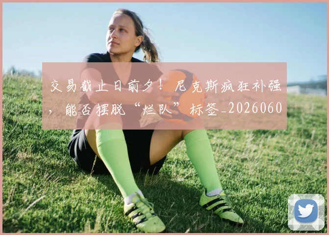 交易截止日前夕！尼克斯疯狂补强，能否摆脱“烂队”标签_20260601172852_20260703213723