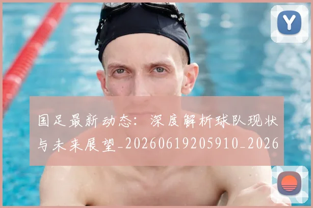 国足最新动态：深度解析球队现状与未来展望_20260619205910_20260707142259