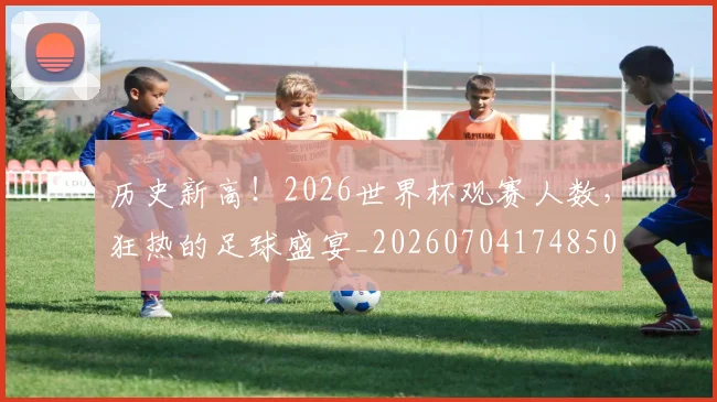 历史新高!2026世界杯观赛人数,狂热的足球盛宴_20260704174850