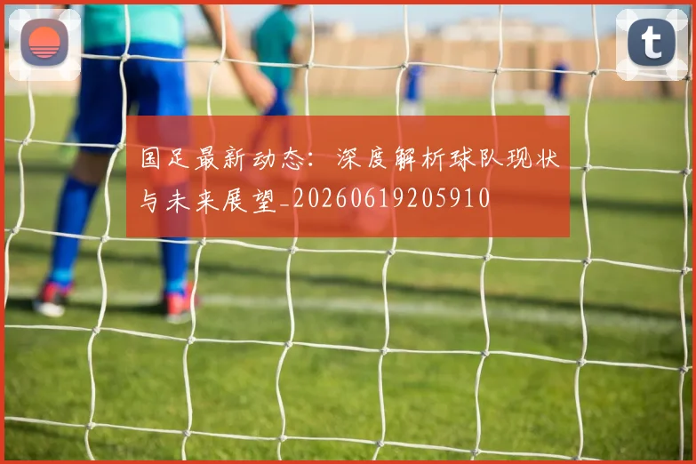 国足最新动态:深度解析球队现状与未来展望_20260619205910