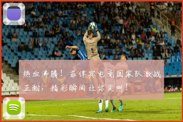 热血沸腾！菲律宾电竞国家队激战正酣，精彩瞬间让你尖叫！