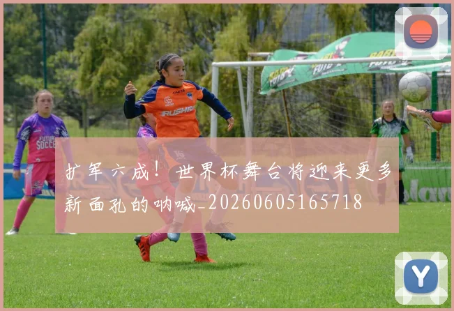 扩军六成!世界杯舞台将迎来更多新面孔的呐喊_20260605165718