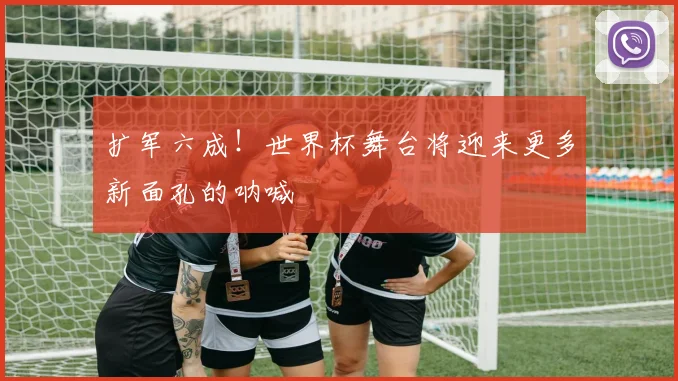 扩军六成!世界杯舞台将迎来更多新面孔的呐喊