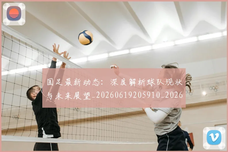 国足最新动态：深度解析球队现状与未来展望_20260619205910_20260707142259